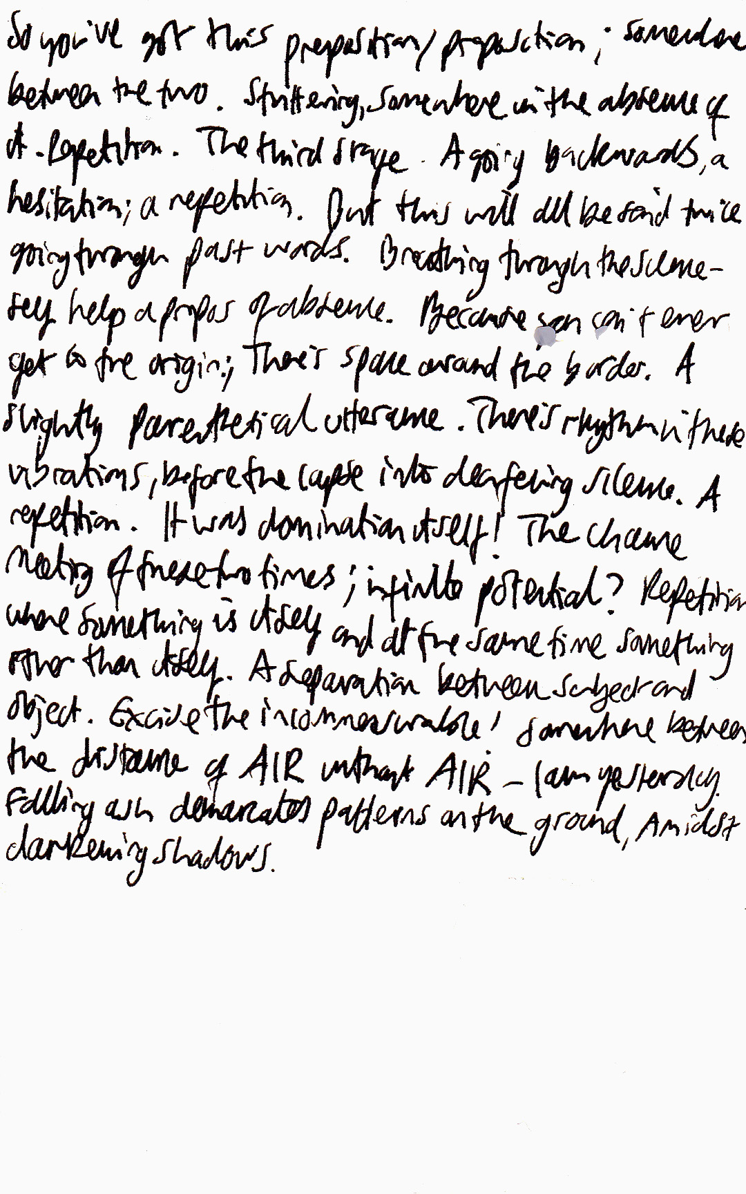 Handwritten black text, barely legible, reading 'So you've got this preposition / proposition; somewhere between the two. Stuttering, somewhere in the absence of it. Repetition. But this will all be said twice going through past words. Breathing through the scene - fey help a propos of absence. Because [illegible] can't ever get to the origin. There's space around the border. A slightly parenthetical utterance. There's rhythm