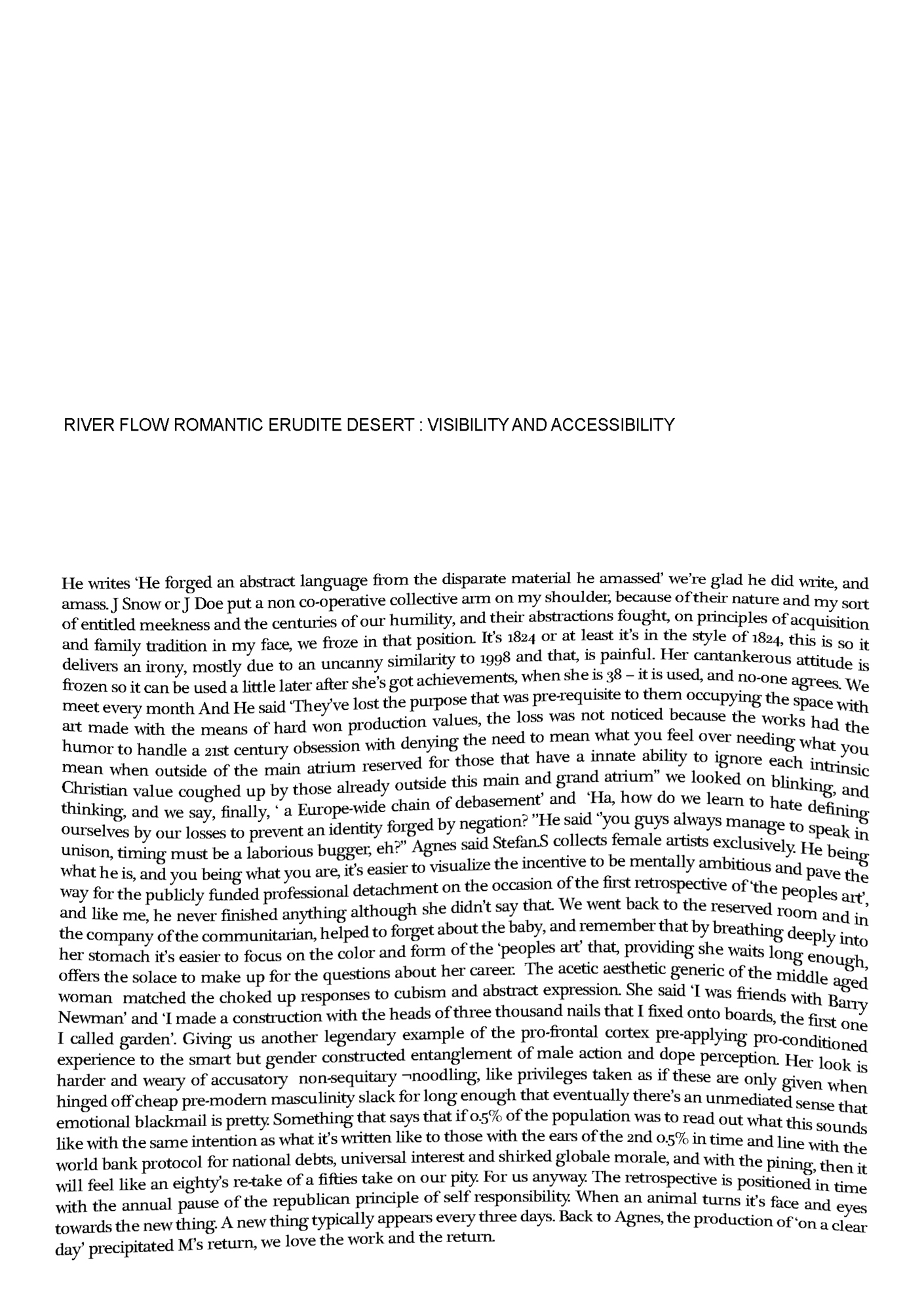 A rippled scan of a white page with black text in a solid black. Text reads: 'RIVER FLOW ROMANTIC ERUDITE DESERT : VISIBILITY AND ACCESSIBILITY He writes ‘He forged an abstract language from the disparate material he amassed’ we're glad he did write, and amass. J Snow or J Doe put a non co-operative collective arm on my shoulder, because of their nature and my sort of entitled meekness and the centuries of our humility, and their abstractions fought, on principles of acquisition and family tradition in my face, we froze in that position. It's 1824 or at least it's in the style of 1824, this is so it delivers an irony, mostly due to an uncanny similarity to 1998 and that, is painful. Her cantankerous attitude is frozen so it can be used a little later after she’s got achievements, when she is 38 - it is used, a no-one agrees. We meet every month And He said ‘They've lost the purpose that was prerequisite to them occupying the space with art made with the means of hard won production values, the loss was not noticed because the works had the humour to handle a 21st century obsession with denying the need to mean what you feel over needing what you mean when outside of the main atrium reserved for those that have an innate ability to ignore each intrinsic Christian value coughed up by those already outside this main and grand atrium' we looked on blinking, and thinking, and we say, finally, ‘a Europe-wide chain of debasement' and 'ha, how do we learn to hate defining ourselves by our losses ourselves by our losses to prevent an identity forged by negation?' he said 'you guys always manage tospeak in unison, timing must be a laborious bugger, eh?' Agnes said Stefan.S colleacts female artists exclusively. He being what he is, and you being what you are, it’s easier to visualize the incentive to be mentally ambitious and pave the way for the publicly funded professional detachment on the occasion of the first retrospective of 'the peoples art', and like me, he never finished anything although she didn’t say that. We went back to the reserved room and in the company of the communitarian, helped to forget about the baby, and remember that by breathing deeply into her stomach it’s easier to focus on the color and form of the ‘peoples art' that, providing she waits long enough, offers the solace to make up for the questions about her career. The acetic aesthetic generic of the middle aged woman matched the choked up responses to cubism and abstract expression. She said ‘I was friends with Barry Newman' and ‘I made a construction with the heads of three thousand nails that I fixed onto boards, the first one I called garden’. Giving us another legendary example of the pro-frontal cortex pre-applying pro-conditioted experience to the smart but gender constructed entanglement of male action and dope perception. Her look is harder and weary of accusatory nonsequitary ¬noodling, like privileges taken as if these are only given when hinged off cheap pre-modern masculinity slack for long enough that eventually there's an unmediated sense that emotional blackmail is pretty. Something that says that if 0.5% of the population was to read out what this sounds like with the same intention as what it’s written like to those with the ears of the 2nd 0.5% in time and line with the world bank protocol for national debts, universal interest and shirked globale morale, and with the pining, then it will feel like an eighty’s re-take of a fifties take on our pity. For us anyway. The retrospective is positioned in time with the annual pause of the republican principle of self responsibility. When an animal turns its face and eyes towards the new thing. A new thing typically appears every three days. Back to Agnes, the production of ‘on a clear day’ precipitated M's return, we love the work and the return.'