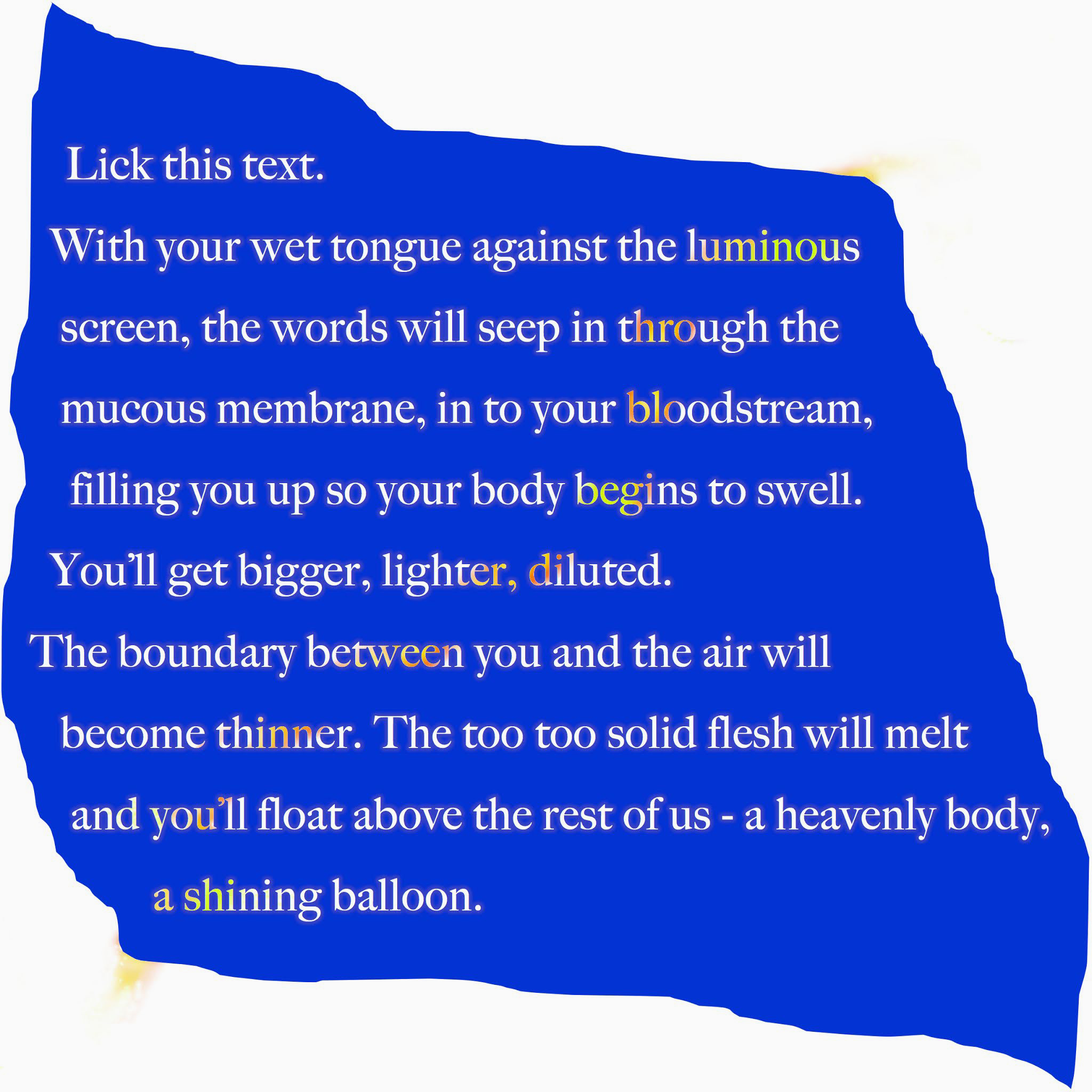 Graphic of a flat blue vaguely square shape with white text on top reading 'Lick this text. With your wet tongue against the luminous screen, the words will seep in through the mucous membrane, in to your bloodstream, filling you up so your body begins to swell. You'll get bigger, lighter, diluted. The boundary between you and the air will become thinned. The too too solid flesh will melt and you'll float above the rest of us - a heavenly body, a shining balloon.
