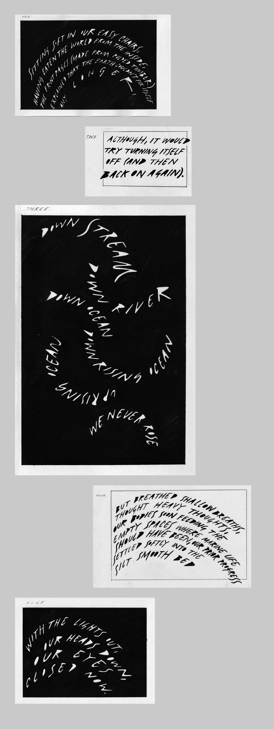 A group of five separate rectangular images positioned above each other on a long grey background. The top one is black with white text reading 'one: sitting soft in our easy chairs, having eaten the world from the inside, the front pages (made from pulped timber), explained that the Earth couldn't fix itself any longer'. The next is black text on a white background reading 'two: although, it would try turning itself off (and then back on again)'. The next is white text on a black background reading 'three: down stream down river down ocean down rising ocean up rising ocean we never rose'. The next is black text on a white background reading 'four: but breathed shallow breaths, thought heavy thoughts, our bodies soon feeding the empty spaces where marine life should have been, our prior progress settled softly into the silt smooth bed'. The fifth is white text ona black background reading 'five: with the lights out, our heads down, our eyes closed now.'