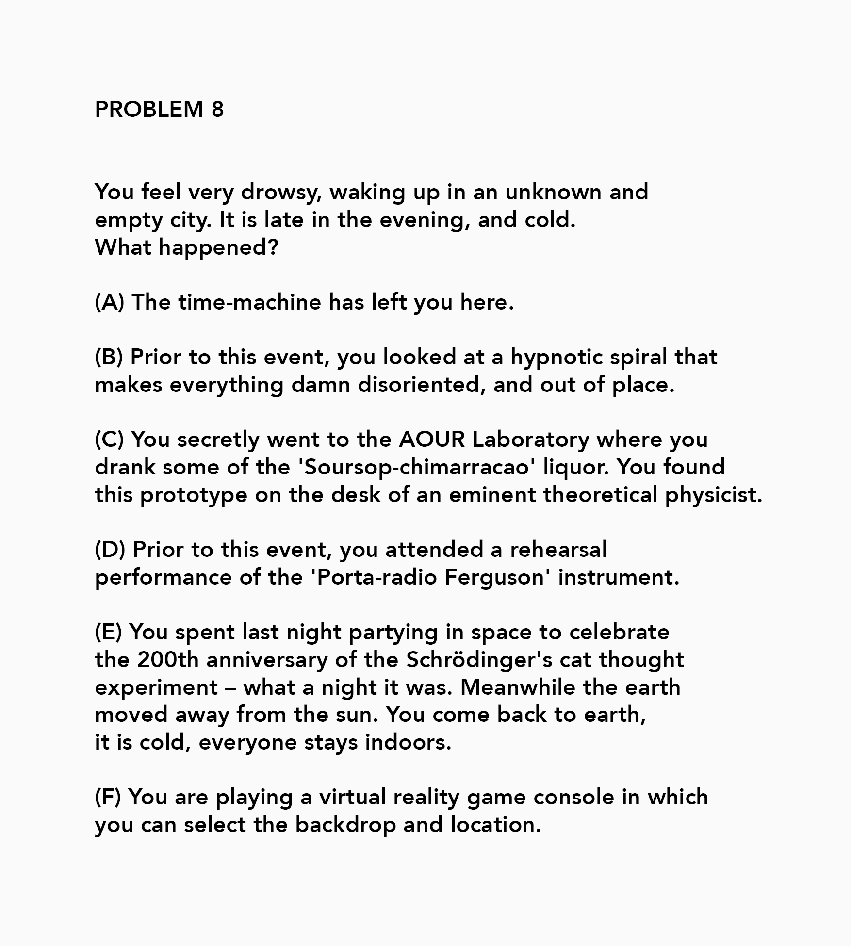 PROBLEM 8 You feel very drowsy, waking up in an unknown and empty city. It is late in the evening, and cold. What happened? (A) The time-machine has left you here. (B) Prior to this event, you looked at a hypnotic spiral that makes everything damn disoriented, and out of place. (C) You secretly went to the AOUR Laboratory where you drank some of the 'Soursop-chimarracao’ liquor. You found this prototype on the desk of an eminent theoretical physicist. (D) Prior to this event, you attended a rehearsal performance of the 'Porta-radio Ferguson’ instrument. (E) You spent last night partying in space to celebrate the 200th anniversary of the Schrédinger's cat thought experiment - what a night it was. Meanwhile the earth moved away from the sun. You come back to earth, it is cold, everyone stays indoors. (F) You are playing a virtual reality game console in which you can select the backdrop and location.