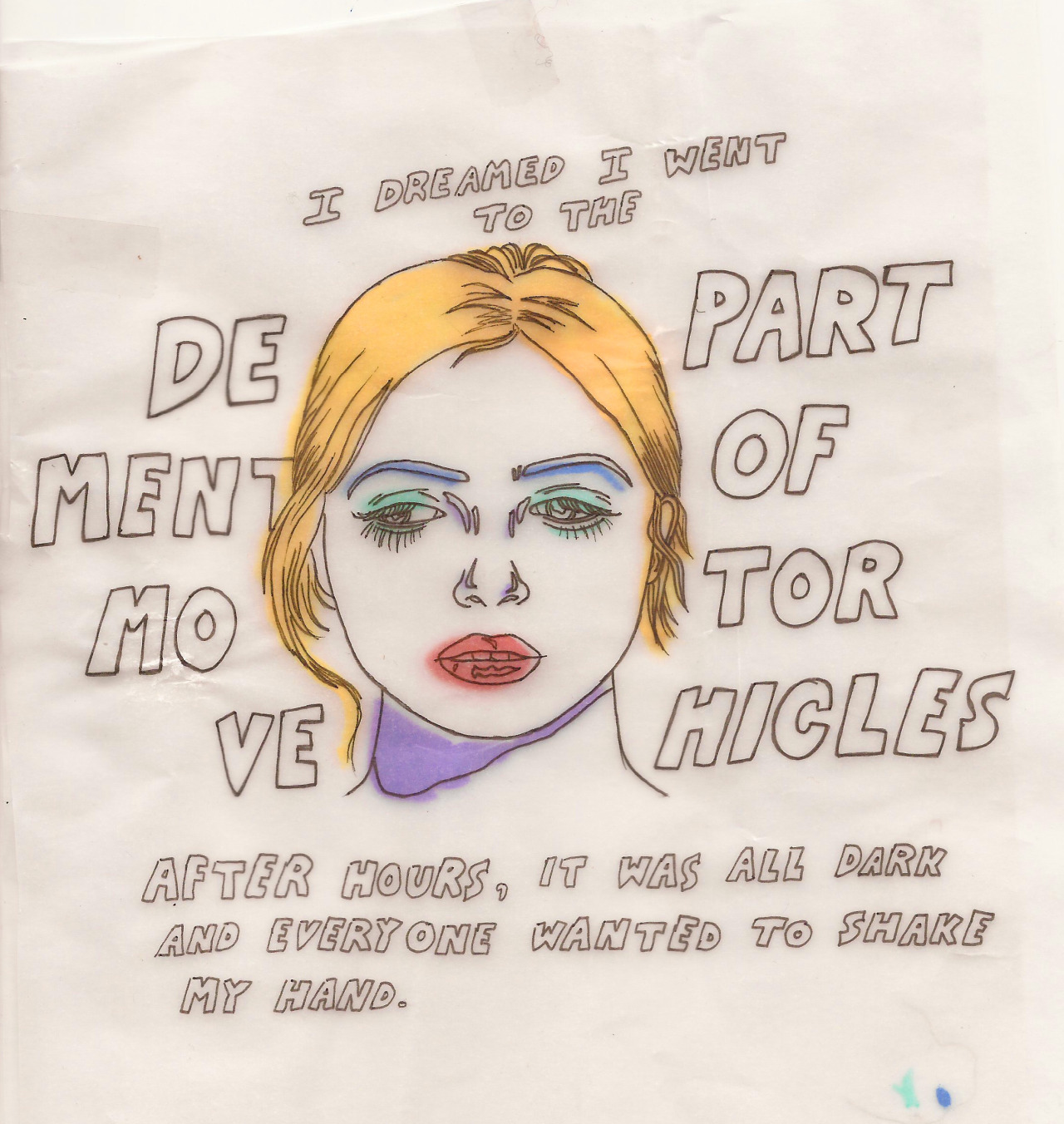 A drawing in ink on tracing paper. It is a link drawing of a woman's face, with some colour brushed on - yellow hair, blue eyebrows, green eyeshadow, red lips and a purple chin shadow'. Handwritten text around her reads 'I dreamed I went to the department of motor vehicles after hours, it was all dark and everyone wanted to shake my hand''