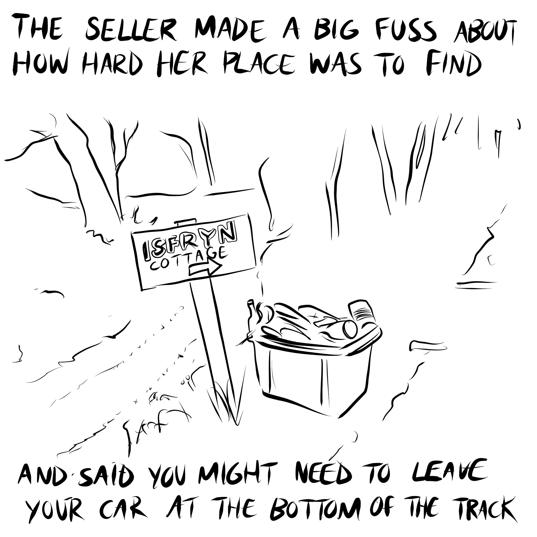 Line drawing of a sign on the edge of a forest saying 'Isfryn Cottage' with an arrow pointing the way. Next to the sign is a box of rubbish. Handwritten text above and below the drawing reads 'The seller made a big fuss about how hard her place was to find, and said you might need to leave your car at the bottom of the track'. Part of a story by Bedwyr Williams