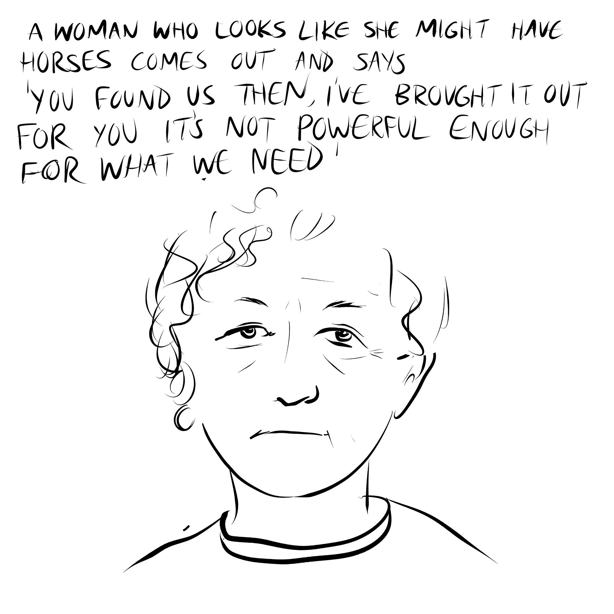 Line drawing of the head and shoulders of an older woman with short curly hair and a slightly sullen expression. Handwritten text above reads 'A woman who looks like she might have horses comes out and says 'you found us then, I've brought it out for you, it's not powerful enough for what we need'. Part of a story by Bedwyr Williams